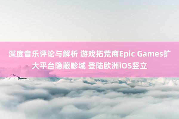 深度音乐评论与解析 游戏拓荒商Epic Games扩大平台隐蔽畛域 登陆欧洲iOS竖立