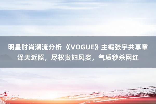 明星时尚潮流分析 《VOGUE》主编张宇共享章泽天近照，尽权贵妇风姿，气质秒杀网红