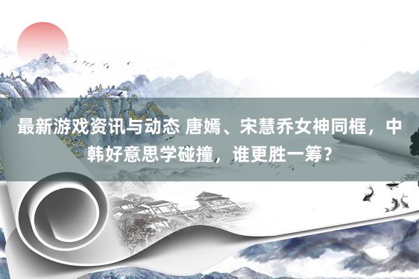 最新游戏资讯与动态 唐嫣、宋慧乔女神同框，中韩好意思学碰撞，谁更胜一筹？