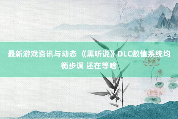 最新游戏资讯与动态 《黑听说》DLC数值系统均衡步调 还在等啥