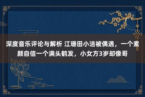 深度音乐评论与解析 江珊田小洁被偶遇，一个素颜自信一个满头鹤发，小女方3岁却像哥