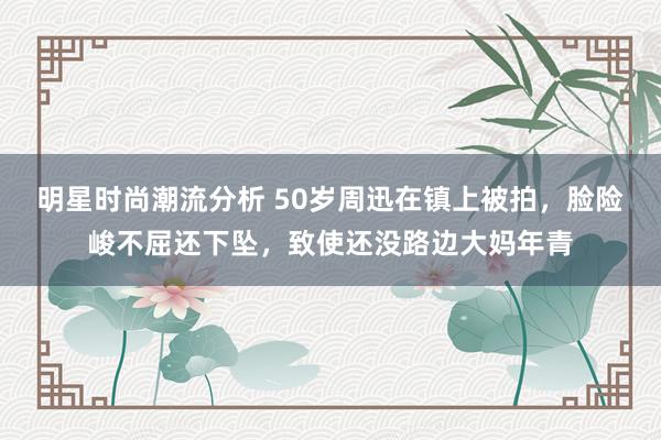 明星时尚潮流分析 50岁周迅在镇上被拍，脸险峻不屈还下坠，致使还没路边大妈年青