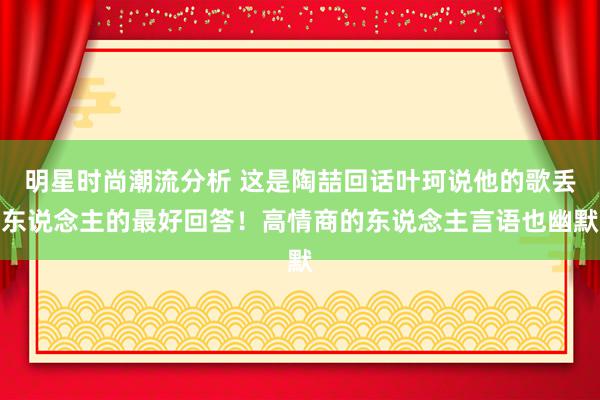 明星时尚潮流分析 这是陶喆回话叶珂说他的歌丢东说念主的最好回答！高情商的东说念主言语也幽默