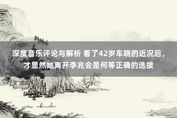 深度音乐评论与解析 看了42岁车晓的近况后，才显然她离开李兆会是何等正确的选拔