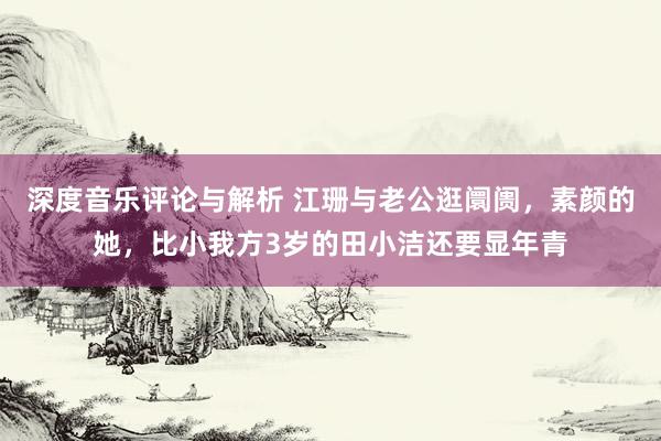 深度音乐评论与解析 江珊与老公逛阛阓，素颜的她，比小我方3岁的田小洁还要显年青