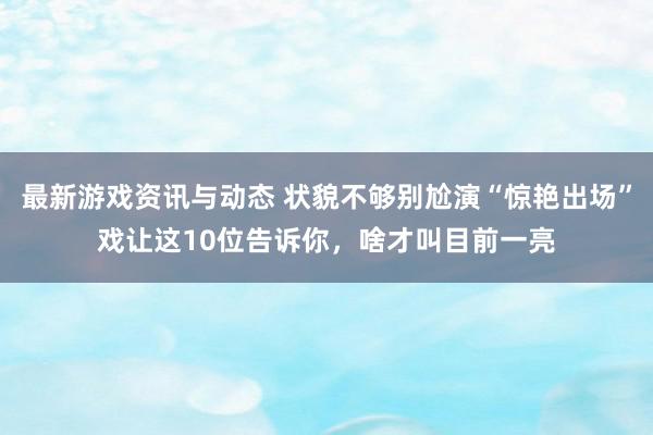 最新游戏资讯与动态 状貌不够别尬演“惊艳出场”戏让这10位告诉你，啥才叫目前一亮