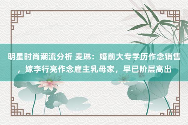 明星时尚潮流分析 麦琳：婚前大专学历作念销售，嫁李行亮作念雇主乳母家，早已阶层高出