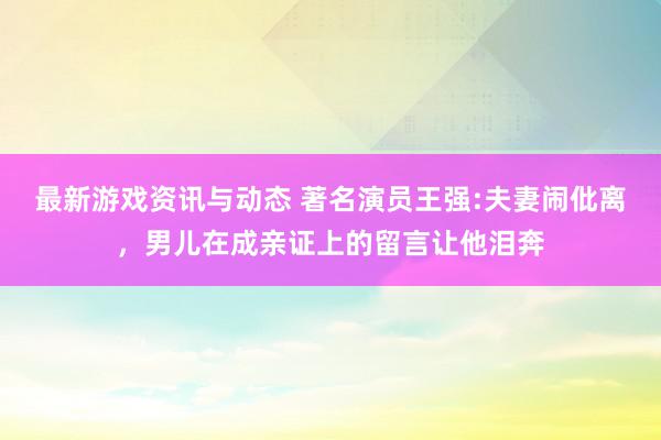 最新游戏资讯与动态 著名演员王强:夫妻闹仳离，男儿在成亲证上的留言让他泪奔