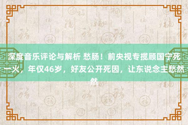 深度音乐评论与解析 愁肠！前央视专揽顾国宁死一火，年仅46岁，好友公开死因，让东说念主愁然