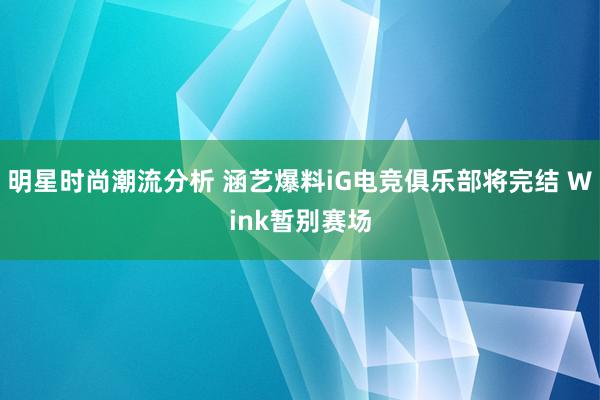 明星时尚潮流分析 涵艺爆料iG电竞俱乐部将完结 Wink暂别赛场