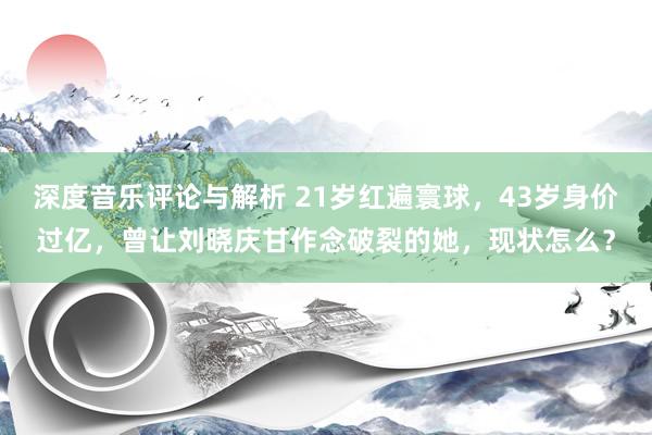 深度音乐评论与解析 21岁红遍寰球，43岁身价过亿，曾让刘晓庆甘作念破裂的她，现状怎么？