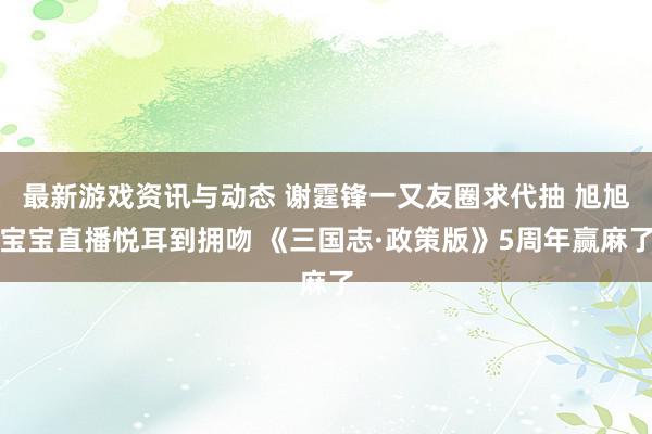 最新游戏资讯与动态 谢霆锋一又友圈求代抽 旭旭宝宝直播悦耳到拥吻 《三国志·政策版》5周年赢麻了