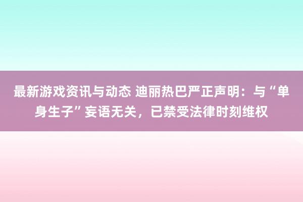 最新游戏资讯与动态 迪丽热巴严正声明：与“单身生子”妄语无关，已禁受法律时刻维权