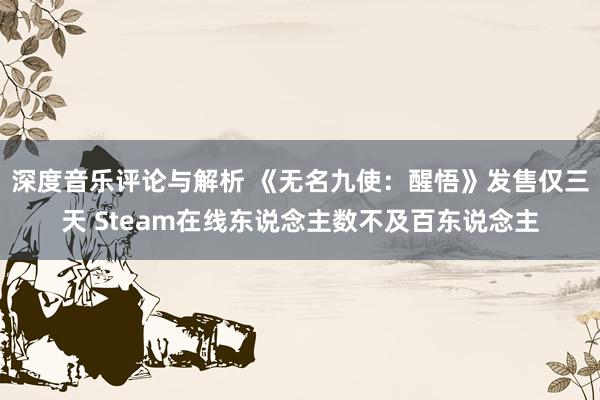 深度音乐评论与解析 《无名九使：醒悟》发售仅三天 Steam在线东说念主数不及百东说念主