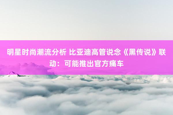 明星时尚潮流分析 比亚迪高管说念《黑传说》联动：可能推出官方痛车