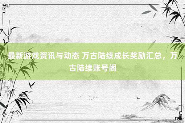 最新游戏资讯与动态 万古陆续成长奖励汇总，万古陆续账号阁