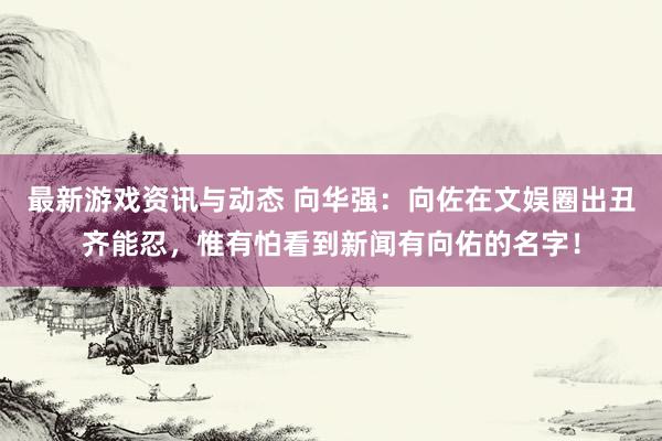 最新游戏资讯与动态 向华强：向佐在文娱圈出丑齐能忍，惟有怕看到新闻有向佑的名字！