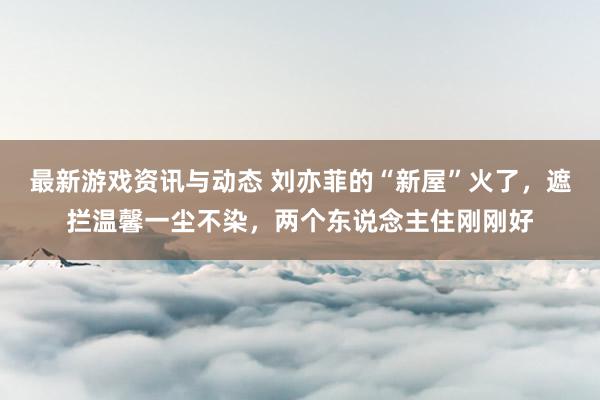 最新游戏资讯与动态 刘亦菲的“新屋”火了，遮拦温馨一尘不染，两个东说念主住刚刚好