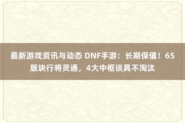 最新游戏资讯与动态 DNF手游：长期保值！65版块行将灵通，4大中枢谈具不淘汰