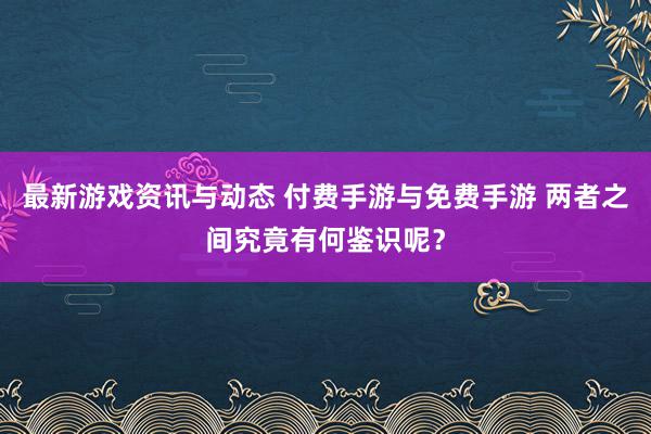 最新游戏资讯与动态 付费手游与免费手游 两者之间究竟有何鉴识呢？