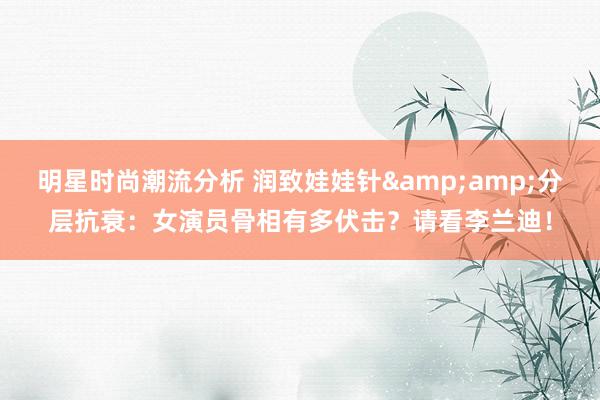 明星时尚潮流分析 润致娃娃针&amp;分层抗衰：女演员骨相有多伏击？请看李兰迪！