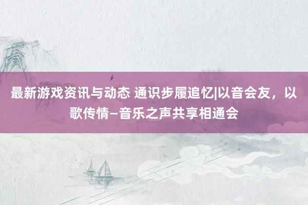 最新游戏资讯与动态 通识步履追忆|以音会友，以歌传情—音乐之声共享相通会