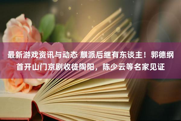 最新游戏资讯与动态 麒派后继有东谈主！郭德纲首开山门京剧收徒陶阳，陈少云等名家见证