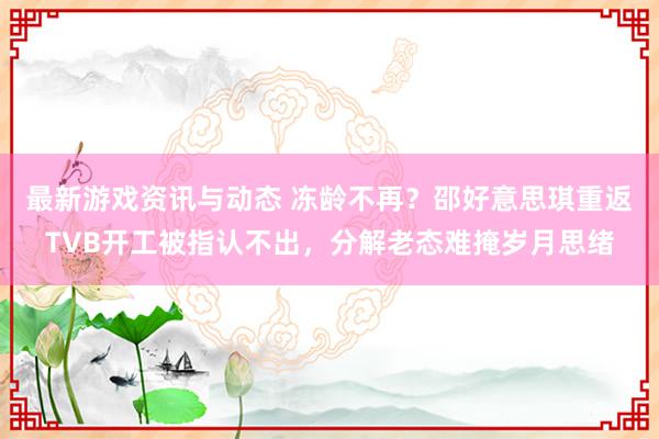 最新游戏资讯与动态 冻龄不再？邵好意思琪重返TVB开工被指认不出，分解老态难掩岁月思绪