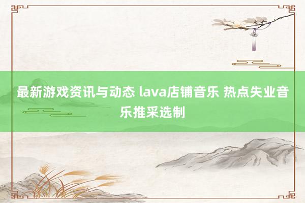 最新游戏资讯与动态 lava店铺音乐 热点失业音乐推采选制