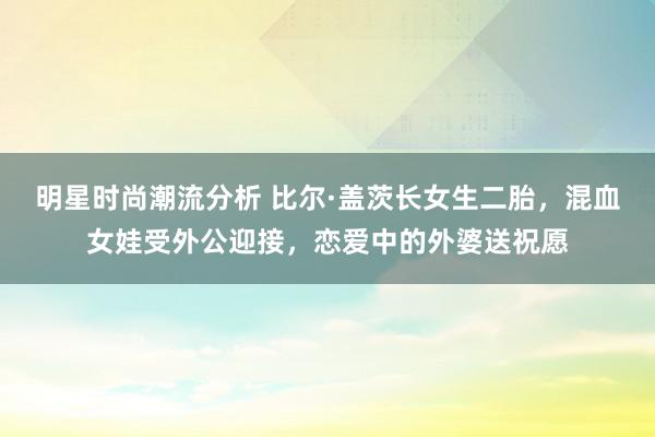 明星时尚潮流分析 比尔·盖茨长女生二胎，混血女娃受外公迎接，恋爱中的外婆送祝愿