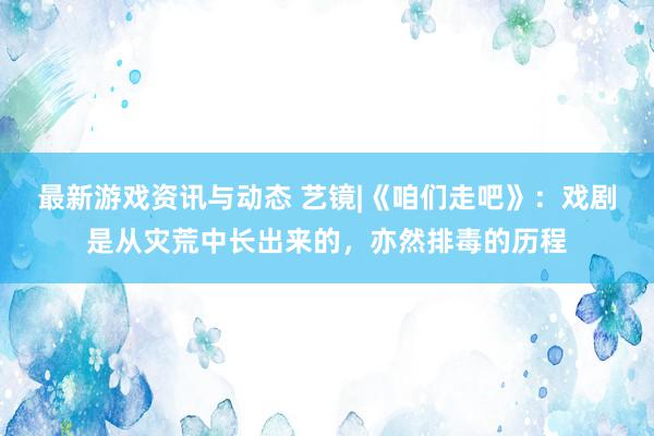 最新游戏资讯与动态 艺镜|《咱们走吧》：戏剧是从灾荒中长出来的，亦然排毒的历程