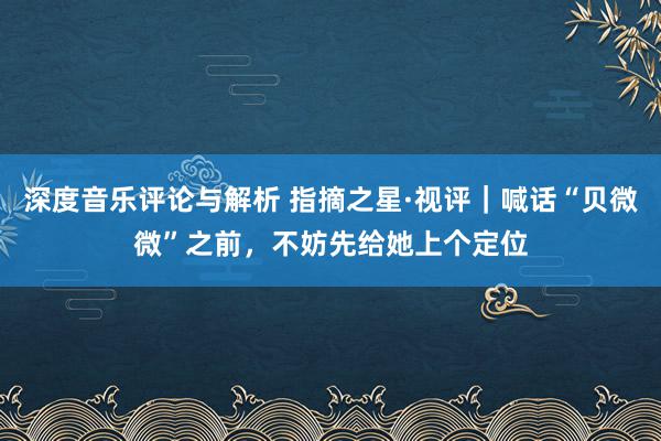 深度音乐评论与解析 指摘之星·视评｜喊话“贝微微”之前，不妨先给她上个定位