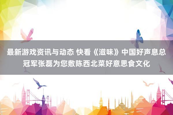 最新游戏资讯与动态 快看《滋味》中国好声息总冠军张磊为您敷陈西北菜好意思食文化