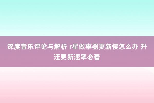 深度音乐评论与解析 r星做事器更新慢怎么办 升迁更新速率必看