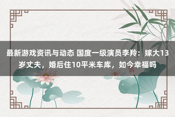 最新游戏资讯与动态 国度一级演员李羚：嫁大13岁丈夫，婚后住10平米车库，如今幸福吗