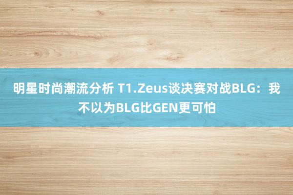 明星时尚潮流分析 T1.Zeus谈决赛对战BLG：我不以为BLG比GEN更可怕