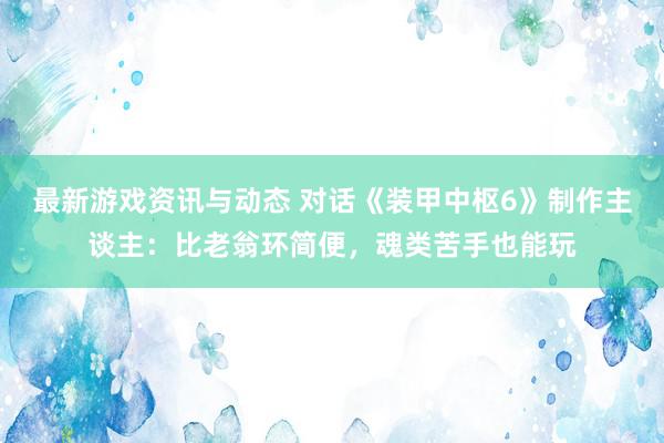 最新游戏资讯与动态 对话《装甲中枢6》制作主谈主：比老翁环简便，魂类苦手也能玩