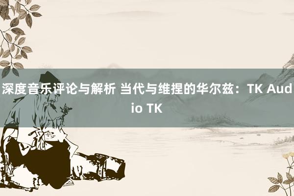 深度音乐评论与解析 当代与维捏的华尔兹：TK Audio TK