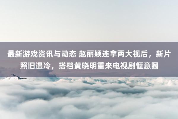 最新游戏资讯与动态 赵丽颖连拿两大视后，新片照旧遇冷，搭档黄晓明重来电视剧惬意圈