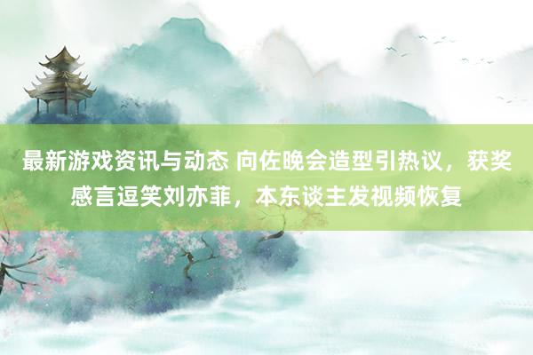 最新游戏资讯与动态 向佐晚会造型引热议，获奖感言逗笑刘亦菲，本东谈主发视频恢复