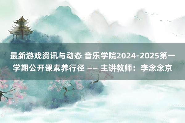 最新游戏资讯与动态 音乐学院2024-2025第一学期公开课素养行径 —— 主讲教师：李念念京