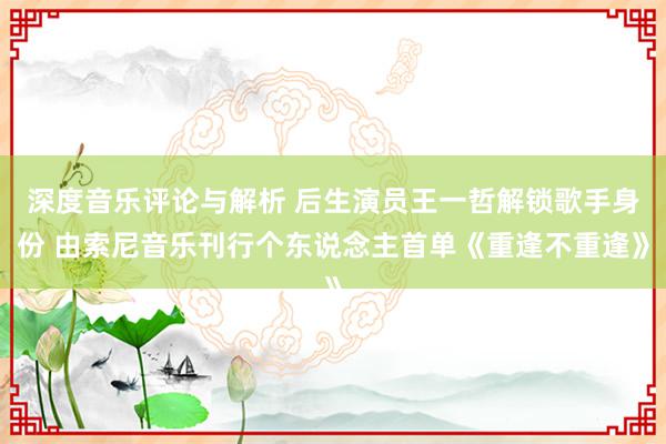 深度音乐评论与解析 后生演员王一哲解锁歌手身份 由索尼音乐刊行个东说念主首单《重逢不重逢》