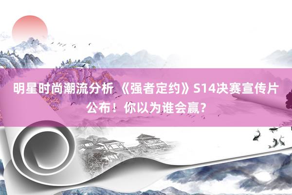 明星时尚潮流分析 《强者定约》S14决赛宣传片公布！你以为谁会赢？