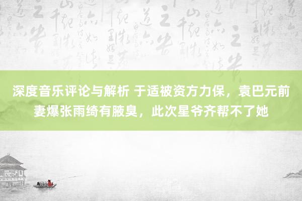 深度音乐评论与解析 于适被资方力保，袁巴元前妻爆张雨绮有腋臭，此次星爷齐帮不了她