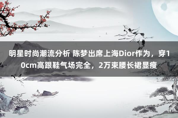 明星时尚潮流分析 陈梦出席上海Dior作为，穿10cm高跟鞋气场完全，2万束腰长裙显瘦