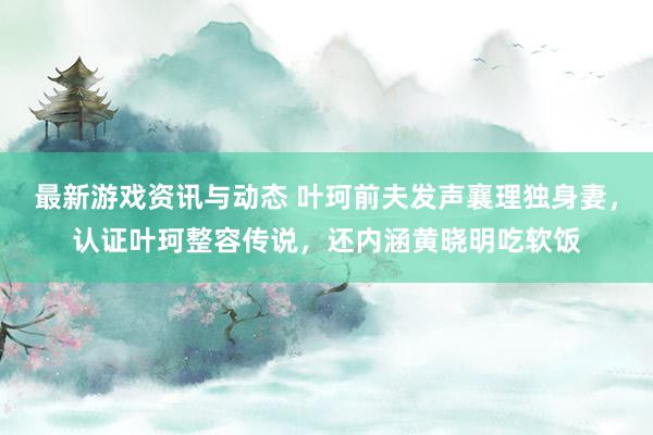 最新游戏资讯与动态 叶珂前夫发声襄理独身妻，认证叶珂整容传说，还内涵黄晓明吃软饭