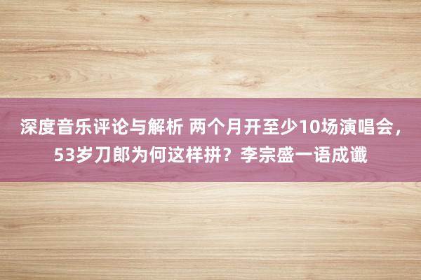 深度音乐评论与解析 两个月开至少10场演唱会，53岁刀郎为何这样拼？李宗盛一语成谶