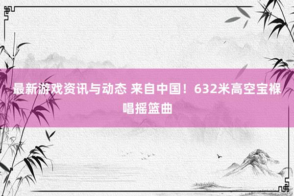 最新游戏资讯与动态 来自中国！632米高空宝褓唱摇篮曲