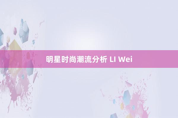 明星时尚潮流分析 LI Wei