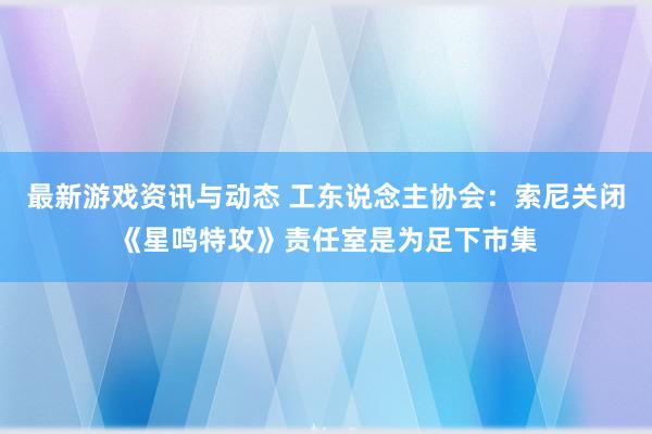 最新游戏资讯与动态 工东说念主协会：索尼关闭《星鸣特攻》责任室是为足下市集